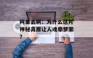 阿里去啊：为什么这片神秘高原让人魂牵梦萦？