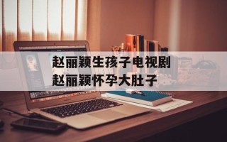 赵丽颖生孩子电视剧 赵丽颖怀孕大肚子