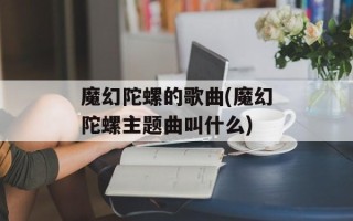 魔幻陀螺的歌曲(魔幻陀螺主题曲叫什么)