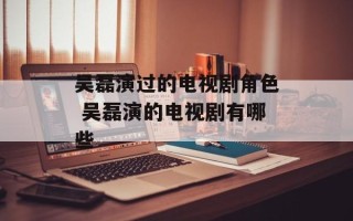 吴磊演过的电视剧角色 吴磊演的电视剧有哪些