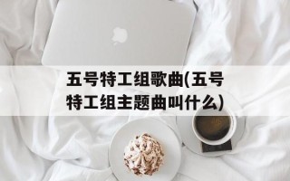 五号特工组歌曲(五号特工组主题曲叫什么)