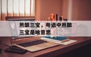煎酿三宝，粤语中煎酿三宝是啥意思