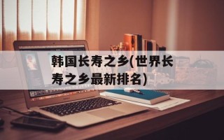 韩国长寿之乡(世界长寿之乡最新排名)