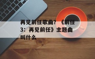 再见前任歌曲？《前任3：再见前任》主题曲叫什么