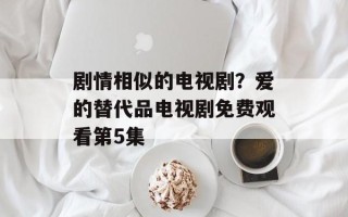 剧情相似的电视剧？爱的替代品电视剧免费观看第5集