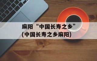 麻阳“中国长寿之乡”(中国长寿之乡麻阳)