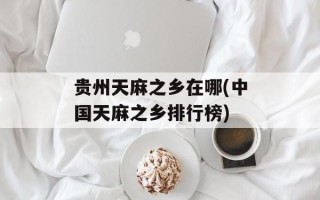 贵州天麻之乡在哪(中国天麻之乡排行榜)