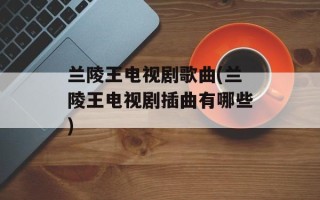 兰陵王电视剧歌曲(兰陵王电视剧插曲有哪些)