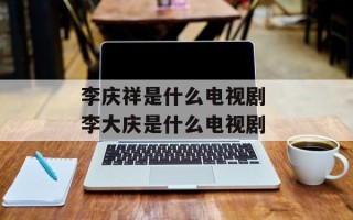 李庆祥是什么电视剧 李大庆是什么电视剧