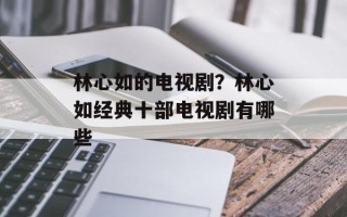 林心如的电视剧？林心如经典十部电视剧有哪些
