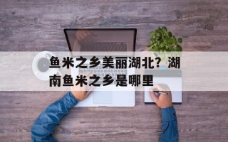 鱼米之乡美丽湖北？湖南鱼米之乡是哪里