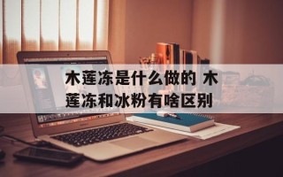 木莲冻是什么做的 木莲冻和冰粉有啥区别