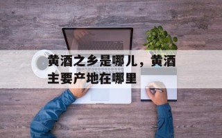 黄酒之乡是哪儿，黄酒主要产地在哪里