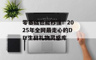 零基础也能秒懂！2025年全网最走心的DIY生日礼物灵感库