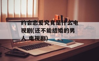 约会恋爱究竟是什么电视剧(还不能结婚的男人 电视剧)