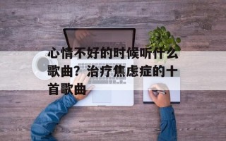 心情不好的时候听什么歌曲？治疗焦虑症的十首歌曲