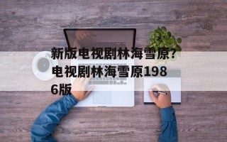 新版电视剧林海雪原？电视剧林海雪原1986版