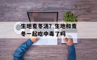 生地麦冬汤？生地和麦冬一起吃中毒了吗