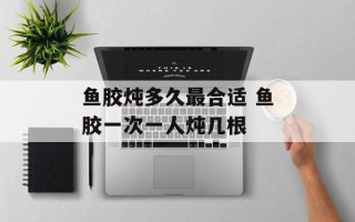 鱼胶炖多久最合适 鱼胶一次一人炖几根