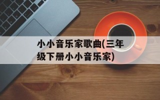 小小音乐家歌曲(三年级下册小小音乐家)