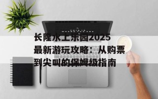 长隆水上乐园2025最新游玩攻略：从购票到尖叫的保姆级指南