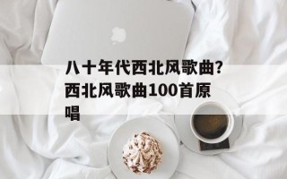 八十年代西北风歌曲？西北风歌曲100首原唱