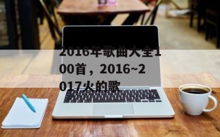 2016年歌曲大全100首，2016～2017火的歌