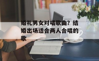 婚礼男女对唱歌曲？结婚出场适合两人合唱的歌