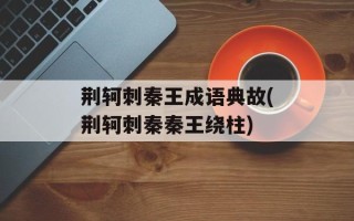 荆轲刺秦王成语典故(荆轲刺秦秦王绕柱)