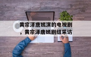 黄宗泽唐嫣演的电视剧，黄宗泽唐嫣剧组采访
