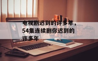 电视剧迟到的许多年，54集连续剧你迟到的许多年