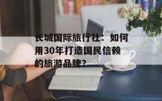 长城国际旅行社：如何用30年打造国民信赖的旅游品牌？
