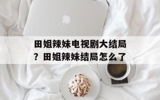田姐辣妹电视剧大结局？田姐辣妹结局怎么了