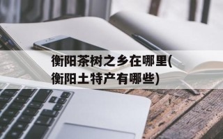 衡阳茶树之乡在哪里(衡阳土特产有哪些)