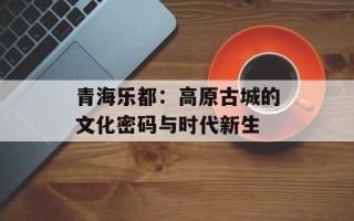 青海乐都：高原古城的文化密码与时代新生