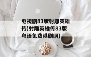 电视剧83版射雕英雄传(射雕英雄传83版粤语免费港剧网)