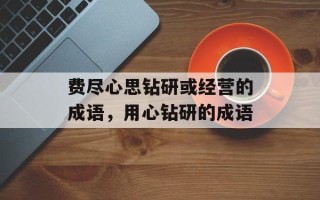 费尽心思钻研或经营的成语，用心钻研的成语