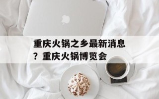重庆火锅之乡最新消息？重庆火锅博览会