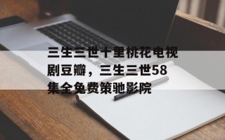 三生三世十里桃花电视剧豆瓣，三生三世58集全免费策驰影院