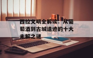 西拉文明全解读：从葡萄酒到古城遗迹的十大未解之谜