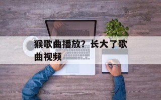 猴歌曲播放？长大了歌曲视频