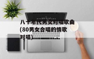 八十年代男女对唱歌曲(80男女合唱的情歌对唱)