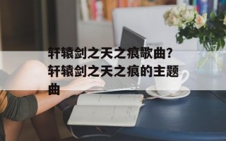 轩辕剑之天之痕歌曲？轩辕剑之天之痕的主题曲