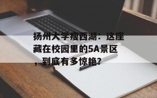 扬州大学瘦西湖：这座藏在校园里的5A景区，到底有多惊艳？