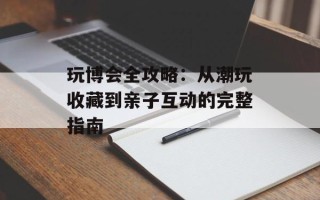 玩博会全攻略：从潮玩收藏到亲子互动的完整指南