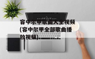 容中尔甲歌曲大全视频(容中尔甲全部歌曲播放视频)