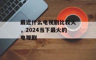 最近什么电视剧比较火，2024当下最火的电视剧