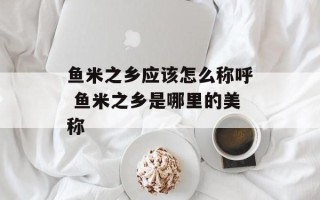 鱼米之乡应该怎么称呼 鱼米之乡是哪里的美称