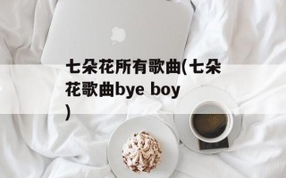 七朵花所有歌曲(七朵花歌曲bye boy)