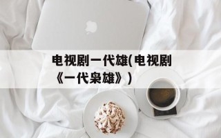 电视剧一代雄(电视剧《一代枭雄》)